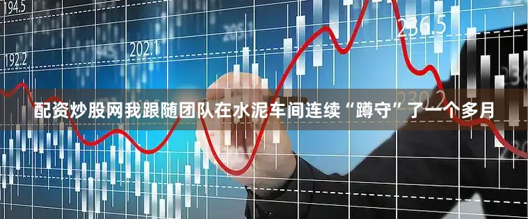 配资炒股网我跟随团队在水泥车间连续“蹲守”了一个多月