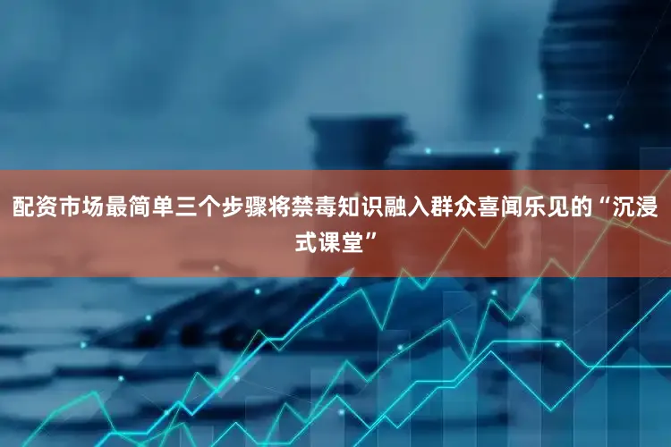配资市场最简单三个步骤将禁毒知识融入群众喜闻乐见的“沉浸式课堂”