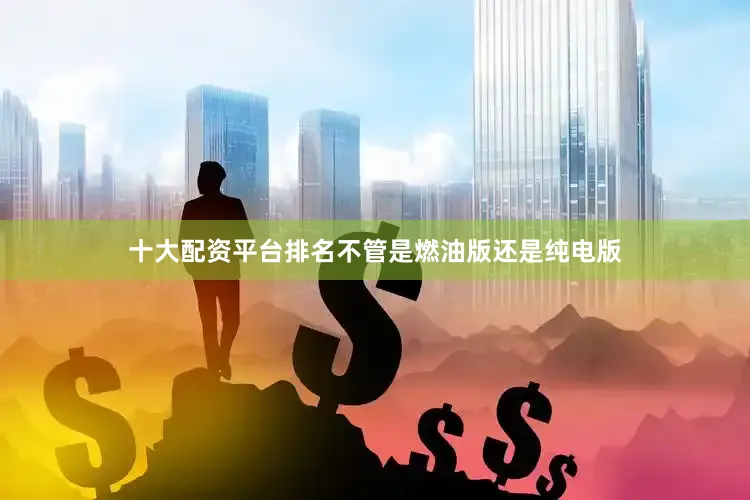 十大配资平台排名不管是燃油版还是纯电版