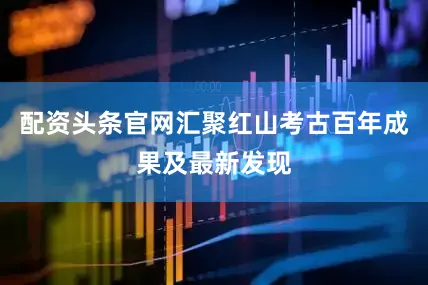 配资头条官网汇聚红山考古百年成果及最新发现