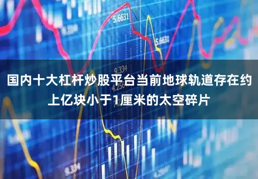 国内十大杠杆炒股平台当前地球轨道存在约上亿块小于1厘米的太空碎片
