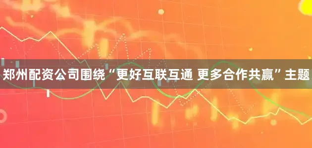 郑州配资公司围绕“更好互联互通 更多合作共赢”主题
