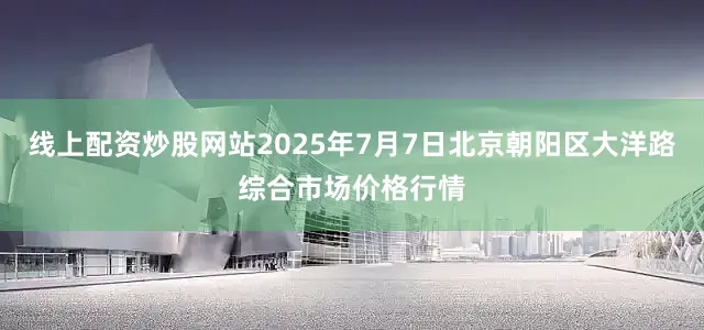 线上配资炒股网站2025年7月7日北京朝阳区大洋路综合市场价格行情