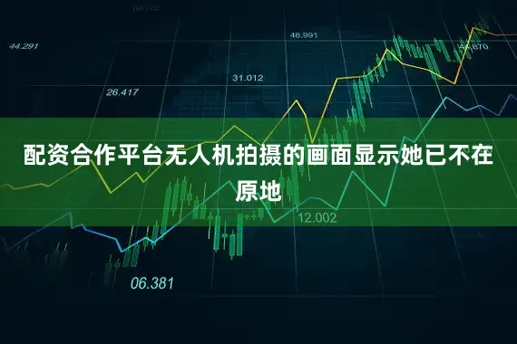 配资合作平台无人机拍摄的画面显示她已不在原地