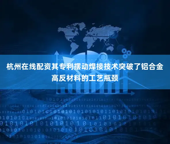 杭州在线配资其专利摆动焊接技术突破了铝合金高反材料的工艺瓶颈