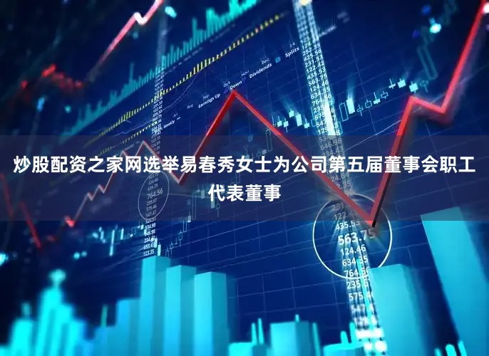 炒股配资之家网选举易春秀女士为公司第五届董事会职工代表董事