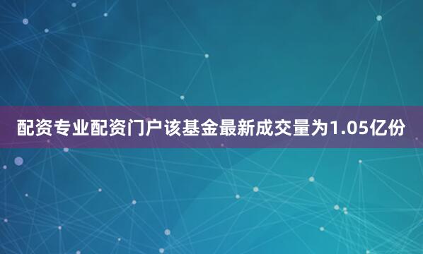 配资专业配资门户该基金最新成交量为1.05亿份